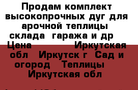 Продам комплект высокопрочных дуг для арочной теплицы, склада, гаража и др. › Цена ­ 10 000 - Иркутская обл., Иркутск г. Сад и огород » Теплицы   . Иркутская обл.